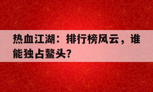 热血江湖：排行榜风云，谁能独占鳌头？